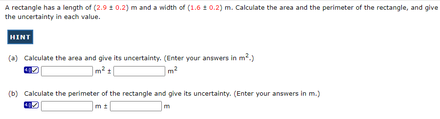 A rectangle has a length of (2.9 ± 0.2) m and a width of (1.6 ± 0.2) m. Calculate the area and the perimeter of the rectangle, and give
the uncertainty in each value.
HINT
(a) Calculate the area and give its uncertainty. (Enter your answers in m².)
4.0✓
m² +
m²
(b) Calculate the perimeter of the rectangle and give its uncertainty. (Enter your answers in m.)
mt
4.0
m