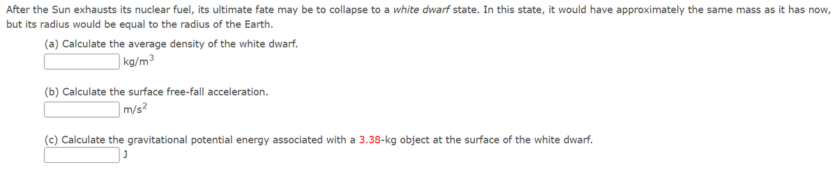 After the Sun exhausts its nuclear fuel, its ultimate fate may be to collapse to a white dwarf state. In this state, it would have approximately the same mass as it has now,
but its radius would be equal to the radius of the Earth.
(a) Calculate the average density of the white dwarf.
kg/m³
(b) Calculate the surface free-fall acceleration.
m/s²
(c) Calculate the gravitational potential energy associated with a 3.38-kg object at the surface of the white dwarf.