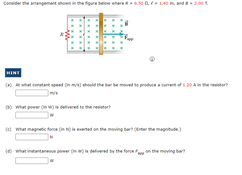 Consider the arrangement shown in the figure below where R = 6.50 , l = 1.40 m, and B = 2.00 T.
HINT
R
ww
******
xxxxxx
******
W
xxxxxx
x
xxxxxx
(b) What power (in W) is delivered to the resistor?
W
xxxxxx
x
xxxxxx
*
tea
(a) At what constant speed (in m/s) should the bar be moved to produce a current of 1.20 A in the resistor?
m/s
Fapp
(c) What magnetic force (in N) is exerted on the moving bar? (Enter the magnitude.)
N
(d) What instantaneous power (in W) is delivered by the force F on the moving bar?
app