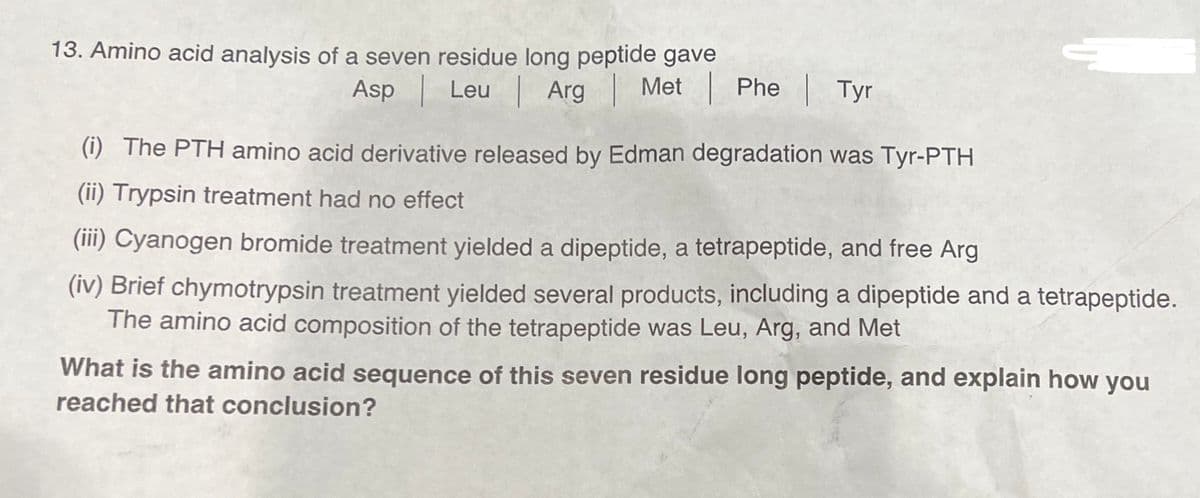 13. Amino acid analysis of a seven residue long peptide gave
Asp
Leu
Arg
Met | Phe
Met | Phe | Tyr
(i) The PTH amino acid derivative released by Edman degradation was Tyr-PTH
(ii) Trypsin treatment had no effect
(iii) Cyanogen bromide treatment yielded a dipeptide, a tetrapeptide, and free Arg
(iv) Brief chymotrypsin treatment yielded several products, including a dipeptide and a tetrapeptide.
The amino acid composition of the tetrapeptide was Leu, Arg, and Met
What is the amino acid sequence of this seven residue long peptide, and explain how you
reached that conclusion?