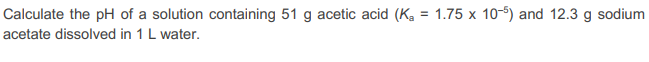 Calculate the pH of a solution containing 51 g acetic acid (K₂ = 1.75 x 10-5) and 12.3 g sodium
acetate dissolved in 1 L water.