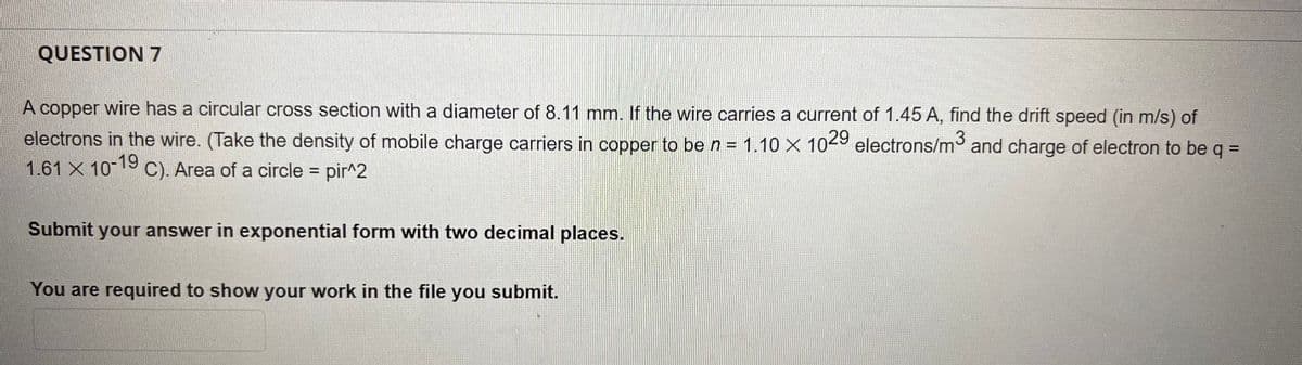 QUESTION 7
A copper wire has a circular cross section with a diameter of 8.11 mm. If the wire carries a current of 1.45 A, find the drift speed (in m/s) of
electrons in the wire. (Take the density of mobile charge carriers in copper to be n = 1.10 × 1029 electrons/m³ and charge of electron to be q =
1.61 × 10-19
X
C). Area of a circle = pir^2
Submit your answer in exponential form with two decimal places.
You are required to show your work in the file you
submit.