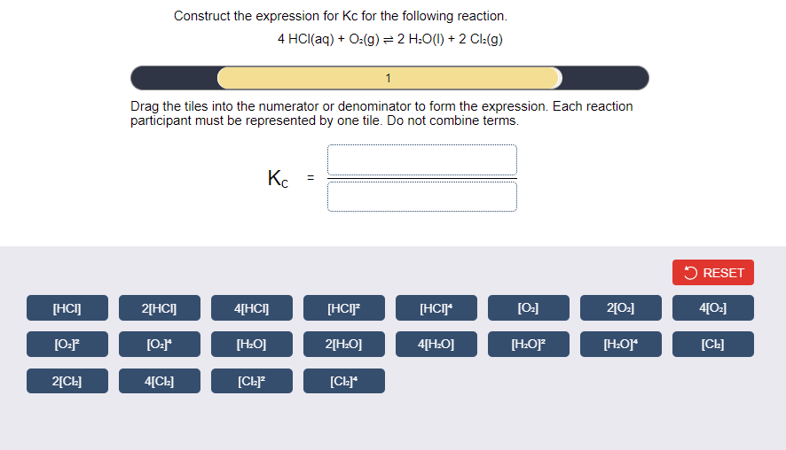 Construct the expression for Kc for the following reaction.
4 HCI(aq) + O:(g) = 2 H:O(I) + 2 Cl:(g)
1
Drag the tiles into the numerator or denominator to form the expression. Each reaction
participant must be represented by one tile. Do not combine terms.
Kc
5 RESET
[HCI]
2[HCI]
4[HCI]
[HCIP
[HCIJ*
[0:]
2[0:]
4[O:]
[H:O]
2[HŁO]
4[H.O]
[H:OJ
[CL]
2[CL]
4[CL]
[CL*
