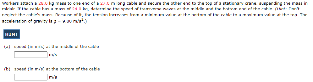 Workers attach a 28.0 kg mass to one end of a 27.0 m long cable and secure the other end to the top of a stationary crane, suspending the mass in
midair. If the cable has a mass of 24.0 kg, determine the speed of transverse waves at the middle and the bottom end of the cable. (Hint: Don't
neglect the cable's mass. Because of it, the tension increases from a minimum value at the bottom of the cable to a maximum value at the top. The
acceleration of gravity is g = 9.80 m/s².)
HINT
(a) speed (in m/s) at the middle of the cable
m/s
(b) speed (in m/s) at the bottom of the cable
m/s