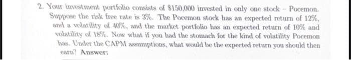 2. Your investment portfolio consists of $150,000 invested in only one stock - Pocemon.
Suppose the risk free rate is 3%. The Pocemon stock has an expected return of 12%,
and a volatility of 40%, and the market portfolio has an expected return of 10% and
volatility of 18%. Now what if you had the stomach for the kind of volatility Pocemon
has. Under the CAPM assumptions, what would be the expected return you should then
earn? Answer: