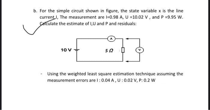 b. For the simple circuit shown in figure, the state variable x is the line
current I, The measurement are 1-0.98 A, U =10.02 V, and P =9.95 W.
Calculate the estimate of I,U and P and residuals:
10 V
5Ω
0
Using the weighted least square estimation technique assuming the
measurement errors are 1: 0.04 A, U: 0.02 V, P: 0.2 W