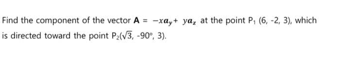 Find the component of the vector A = -xay+ya, at the point P₁ (6, -2, 3), which
is directed toward the point P₂(√3, -90°, 3).