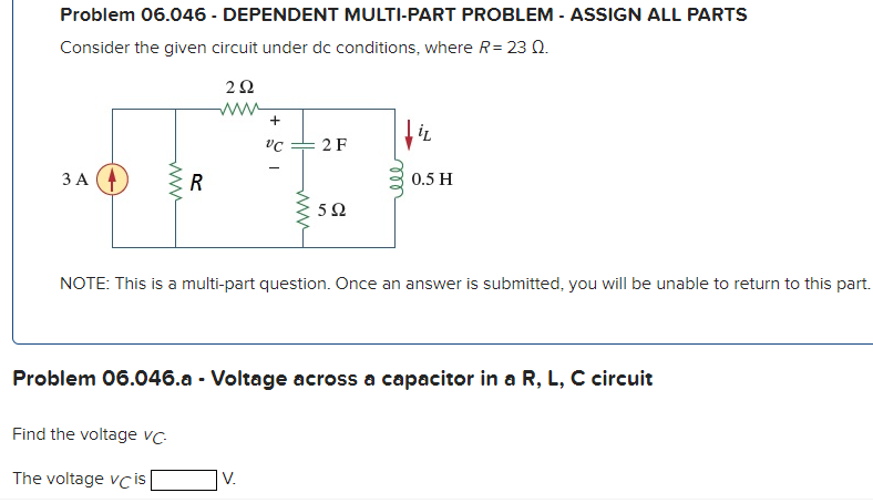 Problem 06.046 - DEPENDENT MULTI-PART PROBLEM - ASSIGN ALL PARTS
Consider the given circuit under dc conditions, where R = 23 Q.
3 A
www
R
292
www
Find the voltage vc-
The voltage vc is
+
VC
www
V.
2 F
592
iL
NOTE: This is a multi-part question. Once an answer is submitted, you will be unable to return to this part.
0.5 H
Problem 06.046.a - Voltage across a capacitor in a R, L, C circuit