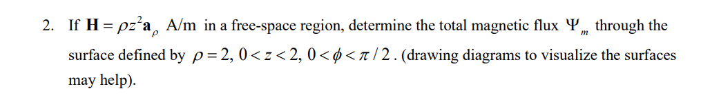 2. If H = pz²a A/m in a free-space region, determine the total magnetic flux Y„ through the
m
surface defined by p=2, 0<z<2, 0<< π/2. (drawing diagrams to visualize the surfaces
may help).