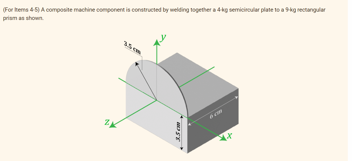(For Items 4-5) A composite machine component is constructed by welding together a 4-kg semicircular plate to a 9-kg rectangular
prism as shown.
3.5 cm
6 cm
Z
3.5 cm
