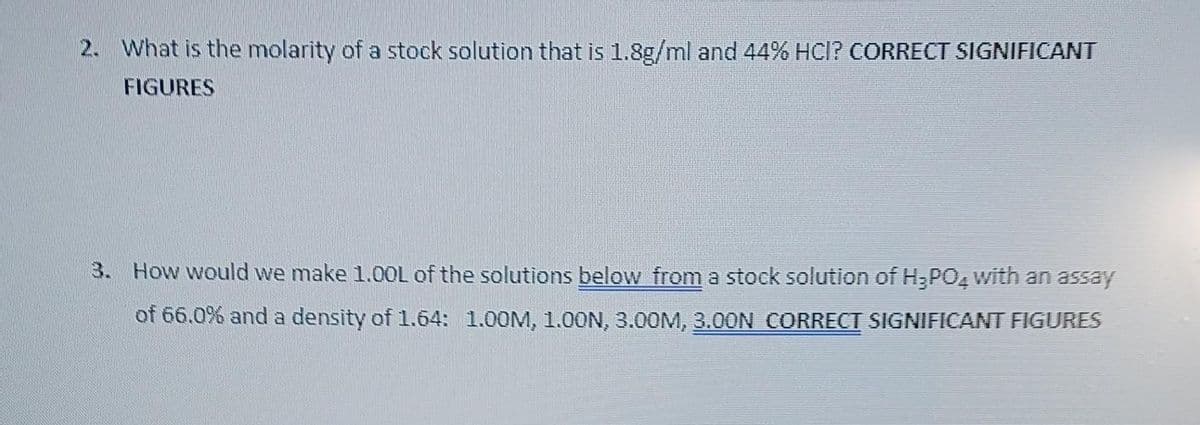 2. What is the molarity of a stock solution that is 1.8g/ml and 44% HCI? CORRECT SIGNIFICANT
FIGURES
3. How would we make 1.00L of the solutions below from a stock solution of H₂PO4 with an assay
of 66.0% and a density of 1.64: 1.00M, 1.00N, 3.00M, 3.00N CORRECT SIGNIFICANT FIGURES