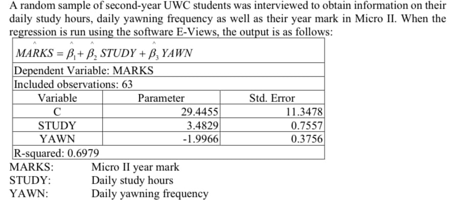 A random sample of second-year UWC students was interviewed to obtain information on their
daily study hours, daily yawning frequency as well as their year mark in Micro II. When the
regression is run using the software E-Views, the output is as follows:
|MARKS = B₁+ B₂ STUDY + B, YAWN
Dependent Variable: MARKS
Included observations: 63
Variable
C
STUDY
YAWN
R-squared: 0.6979
MARKS:
STUDY:
YAWN:
Parameter
29.4455
3.4829
-1.9966
Micro II year mark
Daily study hours
Daily yawning frequency
Std. Error
11.3478
0.7557
0.3756