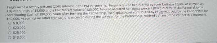 Peggy owns a twenty percent (20%) interest in the PM Partnership, Peggy acquired her interest by contributing a Capital Asset with an
Adjusted Basis of $5,000 and a Fair Market Value of $20,000. Mildred acquired her eighty percent (80%) interest in the Partnership by
contributing Cash of $80,000. Soon after forming the Partnership, the Capital Asset contributed by Peggy was sold by the Partnership for
$30,000. Assuming no other transactions occurred during the tax year for the Partnership, Mildred's share of the Partnership income is:
O $ 8,000.
O $20,000.
O $25,000.
O $12,500.