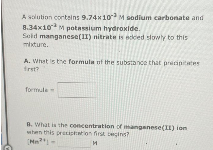 A solution contains 9.74x10-3 M sodium carbonate and
8.34×10-3 M potassium hydroxide.
Solid manganese (II) nitrate is added slowly to this
mixture.
A. What is the formula of the substance that precipitates
first?
formula =
B. What is the concentration of manganese (II) ion
when this precipitation first begins?
[Mn²+] =
M