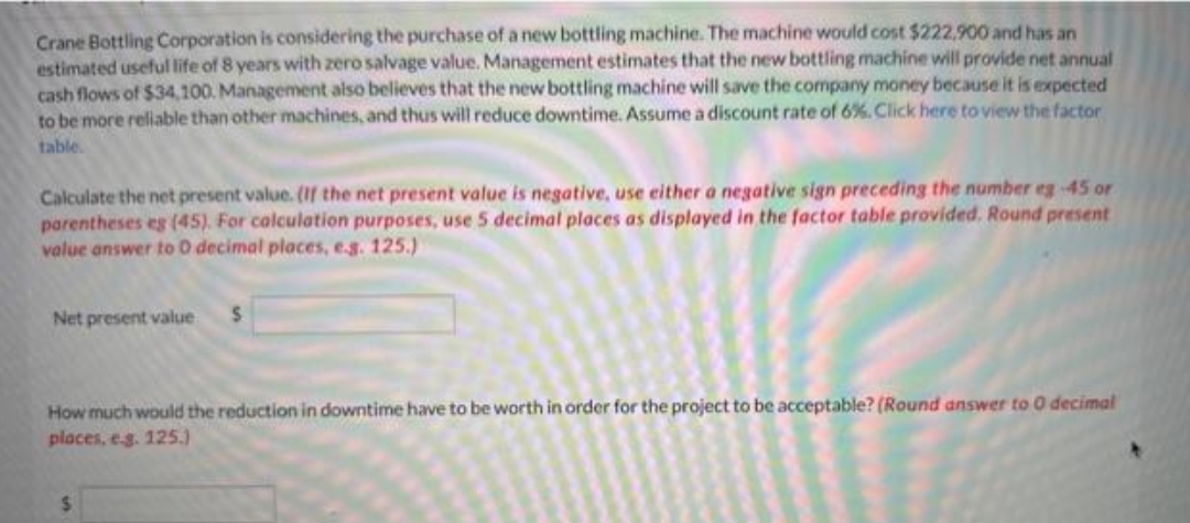 Crane Bottling Corporation is considering the purchase of a new bottling machine. The machine would cost $222,900 and has an
estimated useful life of 8 years with zero salvage value. Management estimates that the new bottling machine will provide net annual
cash flows of $34,100. Management also believes that the new bottling machine will save the company money because it is expected
to be more reliable than other machines, and thus will reduce downtime. Assume a discount rate of 6%. Click here to view the factor
table.
Calculate the net present value. (If the net present value is negative, use either a negative sign preceding the number eg -45 or
parentheses es (45). For calculation purposes, use 5 decimal places as displayed in the factor table provided. Round present
value answer to 0 decimal places, e.g. 125.)
Net present value S
How much would the reduction in downtime have to be worth in order for the project to be acceptable? (Round answer to 0 decimal
places, e.g. 125.)
$