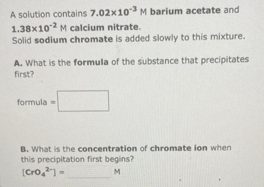 A solution contains 7.02x10-3 M barium acetate and
1.38x10-2 M calcium nitrate.
Solid sodium chromate is added slowly to this mixture.
A. What is the formula of the substance that precipitates
first?
formula =
B. What is the concentration of chromate ion when
this precipitation first begins?
[Cro42] =
M