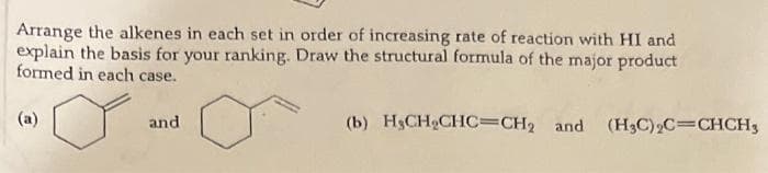 Arrange the alkenes in each set in order of increasing rate of reaction with HI and
explain the basis for your ranking. Draw the structural formula of the major product
formed in each case.
(a)
and
(b) H3CH₂CHC=CH2 and (H3C)₂C=CHCH3