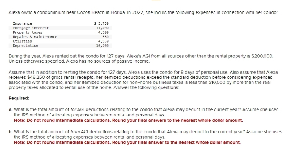 Alexa owns a condominium near Cocoa Beach in Florida. In 2022, she incurs the following expenses in connection with her condo:
$ 3,750
11,400
4,500
560
Insurance
Mortgage interest
Property taxes
Repairs & maintenance
Utilities
Depreciation
4,550
16, 200
During the year, Alexa rented out the condo for 127 days. Alexa's AGI from all sources other than the rental property is $200,000.
Unless otherwise specified, Alexa has no sources of passive income.
Assume that in addition to renting the condo for 127 days, Alexa uses the condo for 8 days of personal use. Also assume that Alexa
receives $46,250 of gross rental receipts, her itemized deductions exceed the standard deduction before considering expenses
associated with the condo, and her itemized deduction for non-home business taxes is less than $10,000 by more than the real
property taxes allocated to rental use of the home. Answer the following questions:
Required:
a. What is the total amount of for AGI deductions relating to the condo that Alexa may deduct in the current year? Assume she uses
the IRS method of allocating expenses between rental and personal days.
Note: Do not round Intermediate calculations. Round your final answers to the nearest whole dollar amount.
b. What is the total amount of from AGI deductions relating to the condo that Alexa may deduct in the current year? Assume she uses
the IRS method of allocating expenses between rental and personal days.
Note: Do not round Intermediate calculations. Round your final answer to the nearest whole dollar amount.