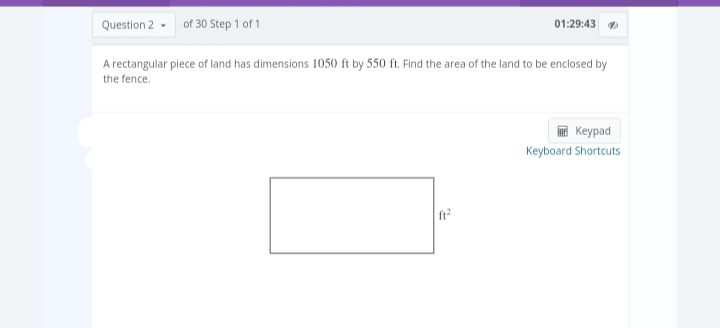 Question 2
of 30 Step 1 of 1
01:29:43 ✔
A rectangular piece of land has dimensions 1050 ft by 550 ft. Find the area of the land to be enclosed by
the fence.
ft²
Keypad
Keyboard Shortcuts