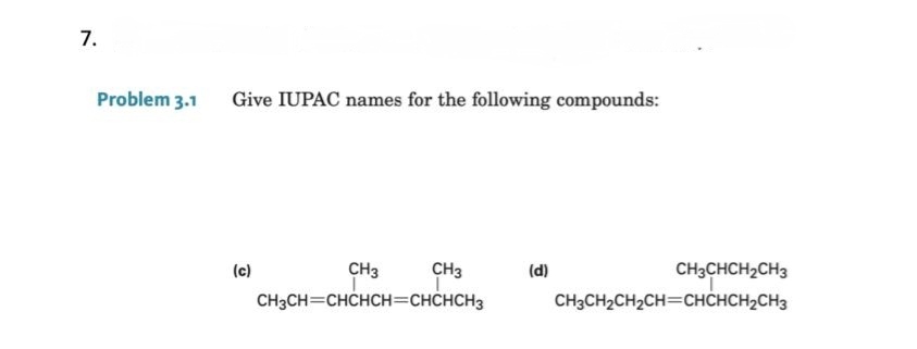 7.
Problem 3.1
Give IUPAC names for the following compounds:
(c)
CH3
I
CH3
T
CH3CH=CHCHCH=CHCHCH3
(d)
CH3CHCH₂CH3
CH3CH₂CH₂CH=CHCHCH₂CH3