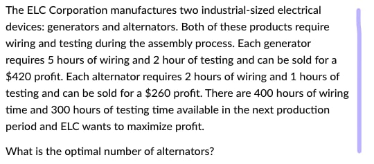The ELC Corporation manufactures two industrial-sized electrical
devices: generators and alternators. Both of these products require
wiring and testing during the assembly process. Each generator
requires 5 hours of wiring and 2 hour of testing and can be sold for a
$420 profit. Each alternator requires 2 hours of wiring and 1 hours of
testing and can be sold for a $260 profit. There are 400 hours of wiring
time and 300 hours of testing time available in the next production
period and ELC wants to maximize profit.
What is the optimal number of alternators?
