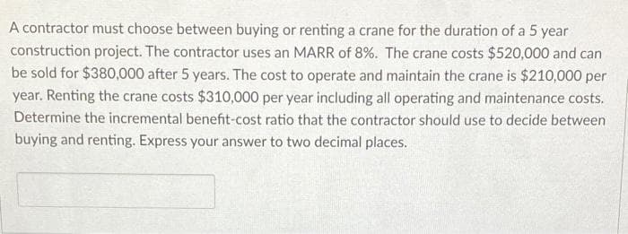A contractor must choose between buying or renting a crane for the duration of a 5 year
construction project. The contractor uses an MARR of 8%. The crane costs $520,000 and can
be sold for $380,000 after 5 years. The cost to operate and maintain the crane is $210,000 per
year. Renting the crane costs $310,000 per year including all operating and maintenance costs.
Determine the incremental benefit-cost ratio that the contractor should use to decide between
buying and renting. Express your answer to two decimal places.
