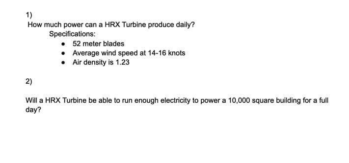 1)
How much power can a HRX Turbine produce daily?
Specifications:
• 52 meter blades
• Average wind speed at 14-16 knots
Air density is 1.23
2)
Will a HRX Turbine be able to run enough electricity to power a 10,000 square building for a full
day?
