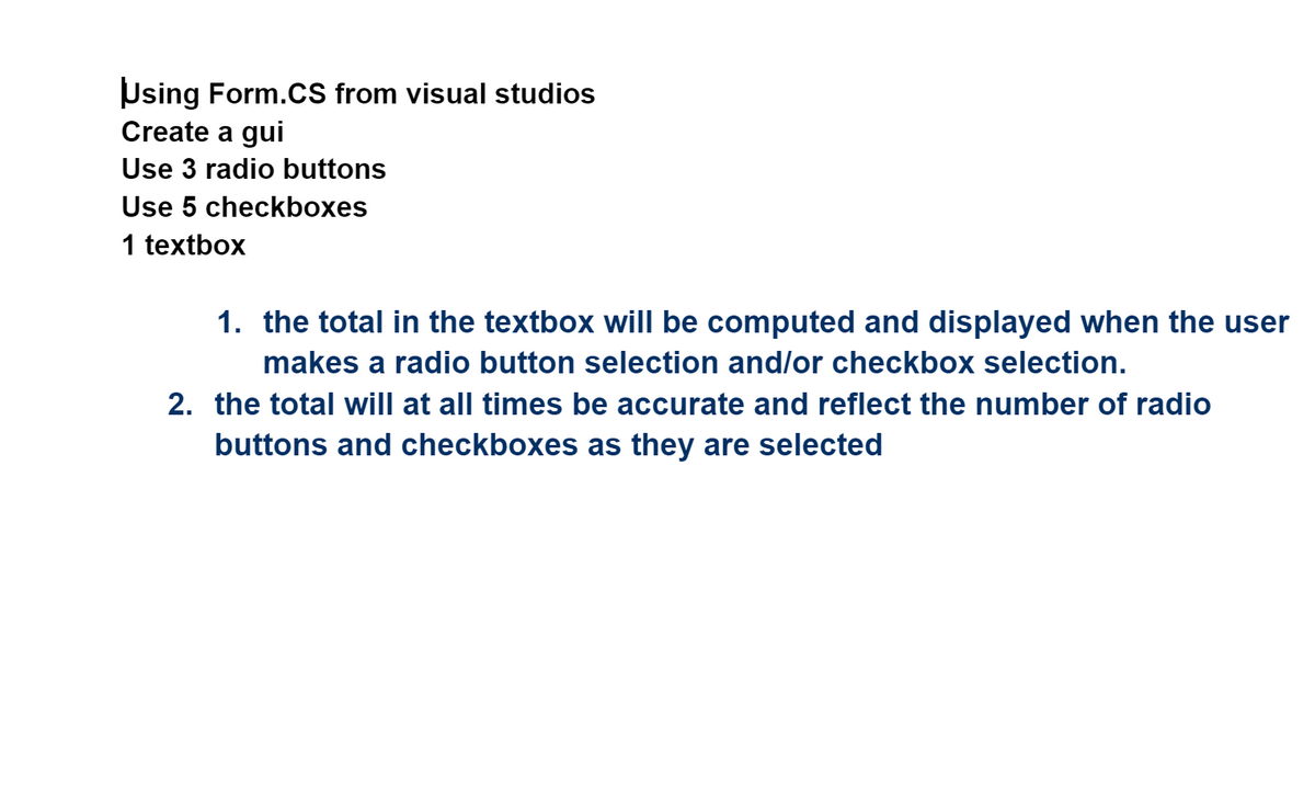 Using Form.CS from visual studios
Create a gui
Use 3 radio buttons
Use 5 checkboxes
1 textbox
1. the total in the textbox will be computed and displayed when the user
makes a radio button selection and/or checkbox selection.
2. the total will at all times be accurate and reflect the number of radio
buttons and checkboxes as they are selected
