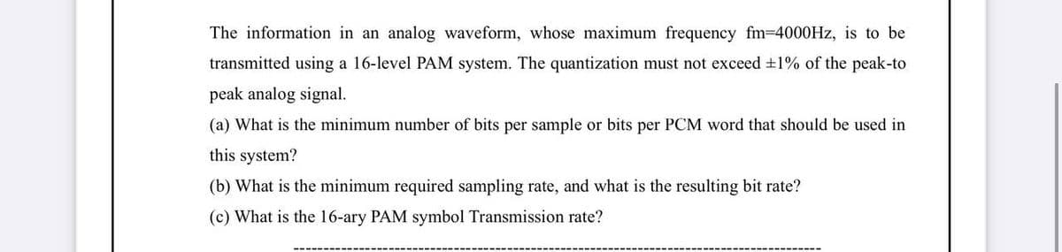 The information in an analog waveform, whose maximum frequency fm-D4000HZ, is to be
transmitted using a 16-level PAM system. The quantization must not exceed +1% of the peak-to
peak analog signal.
(a) What is the minimum number of bits per sample or bits per PCM word that should be used in
this system?
(b) What is the minimum required sampling rate, and what is the resulting bit rate?
(c) What is the 16-ary PAM symbol Transmission rate?
