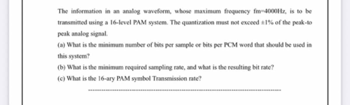 The information in an analog waveform, whose maximum frequency fm-4000Hz, is to be
transmitted using a 16-level PAM system. The quantization must not exceed #1% of the peak-to
peak analog signal.
(a) What is the minimum number of bits per sample or bits per PCM word that should be used in
this system?
(b) What is the minimum required sampling rate, and what is the resulting bit rate?
(c) What is the 16-ary PAM symbol Transmission rate?
