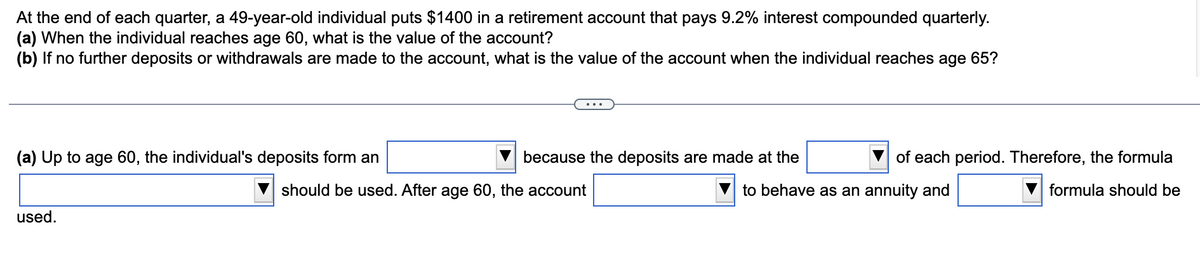 At the end of each quarter, a 49-year-old individual puts $1400 in a retirement account that pays 9.2% interest compounded quarterly.
(a) When the individual reaches age 60, what is the value of the account?
(b) If no further deposits or withdrawals are made to the account, what is the value of the account when the individual reaches age 65?
(a) Up to age 60, the individual's deposits form an
should be used. After age 60, the account
because the deposits are made at the
of each period. Therefore, the formula
to behave as an annuity and
formula should be
used.