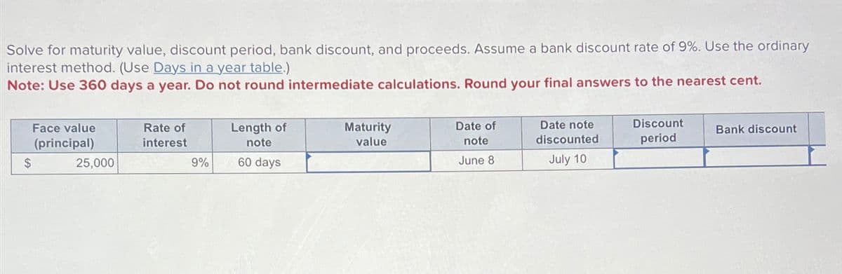 Solve for maturity value, discount period, bank discount, and proceeds. Assume a bank discount rate of 9%. Use the ordinary
interest method. (Use Days in a year table.)
Note: Use 360 days a year. Do not round intermediate calculations. Round your final answers to the nearest cent.
Face value
(principal)
Rate of
interest
Length of
note
$
25,000
9%
60 days
Maturity
value
Date of
note
June 8
Date note
discounted
July 10
Discount
period
Bank discount