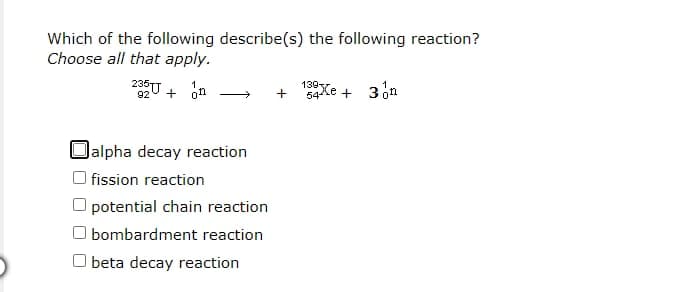 Which of the following describe(s) the following reaction?
Choose all that apply.
139Xe + 3 on
92
on
Oalpha decay reaction
| fission reaction
potential chain reaction
O bombardment reaction
O beta decay reaction
