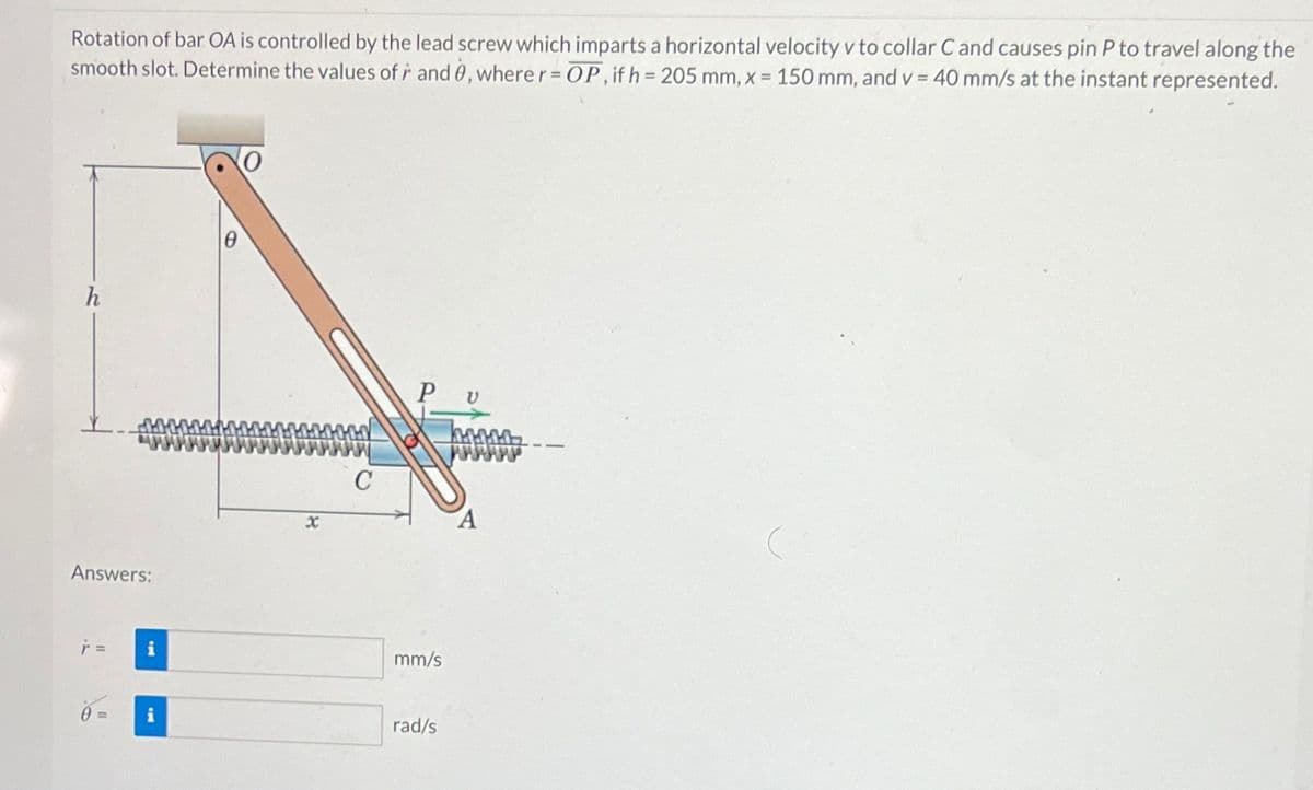 Rotation of bar OA is controlled by the lead screw which imparts a horizontal velocity v to collar Cand causes pin P to travel along the
smooth slot. Determine the values of r and 0, where r = OP, if h=205 mm, x = 150 mm, and v= 40 mm/s at the instant represented.
Answers:
r =
0= i
C
PU
mm/s
rad/s
