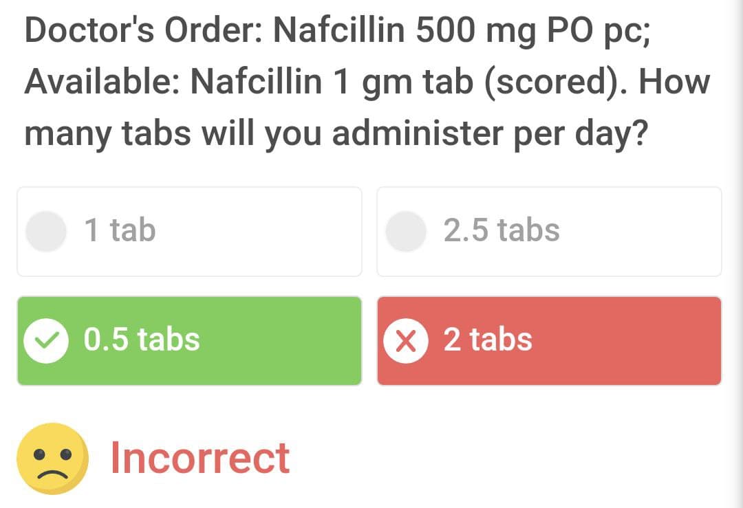 Doctor's Order: Nafcillin 500 mg PO pc;
Available: Nafcillin 1 gm tab (scored). How
many tabs will you administer per day?
1 tab
0.5 tabs
Incorrect
2.5 tabs
X 2 tabs