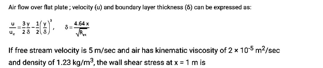 Air flow over flat plate; velocity (u) and boundary layer thickness (5) can be expressed as:
u 3 y 1/y
—=
--
Ur 28 2 S
}
$=
4.64 x
ex
If free stream velocity is 5 m/sec and air has kinematic viscosity of 2 x 10-5 m²/sec
and density of 1.23 kg/m³, the wall shear stress at x = 1 m is