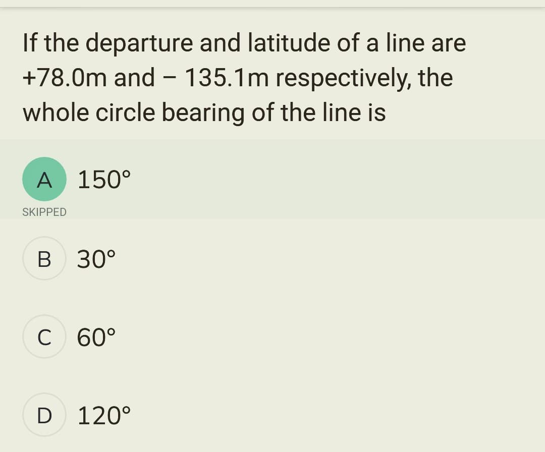 If the departure and latitude of a line are
+78.0m and - 135.1m respectively, the
whole circle bearing of the line is
A 150°
SKIPPED
B 30°
C 60°
D 120°