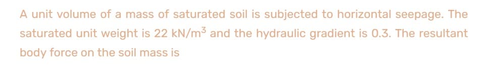A unit volume of a mass of saturated soil is subjected to horizontal seepage. The
saturated unit weight is 22 kN/m3 and the hydraulic gradient is 0.3. The resultant
body force on the soil mass is