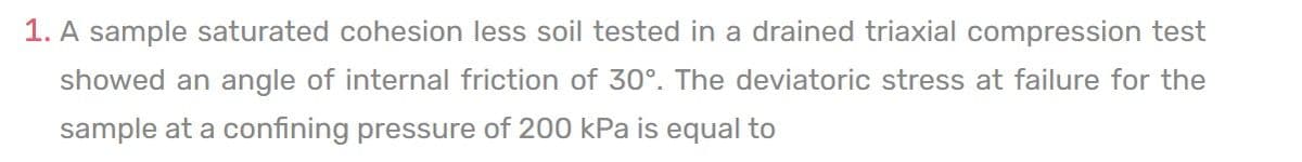 1. A sample saturated cohesion less soil tested in a drained triaxial compression test
showed an angle of internal friction of 30°. The deviatoric stress at failure for the
sample at a confining pressure of 200 kPa is equal to