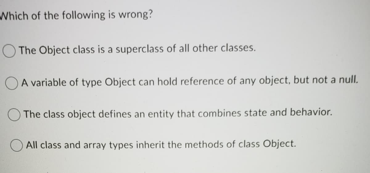 Which of the following is wrong?
O The Object class is a superclass of all other classes.
O A variable of type Object can hold reference of any object, but not a null.
O The class object defines an entity that combines state and behavior.
All class and array types inherit the methods of class Object.
