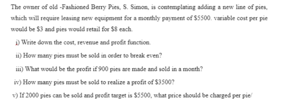 The owner of old -Fashioned Berry Pies, S. Simon, is contemplating adding a new line of pies,
which will require leasing new equipment for a monthly payment of $5500. variable cost per pie
would be $3 and pies would retail for $8 each.
i) Write down the cost, revenue and profit function.
i1) How many pies must be sold in order to break even?
i11) What would be the profit if 900 pies are made and sold in a month?
iv) How many pies must be sold to realize a profit of $3500?
v) If 2000 pies can be sold and profit target is $5500, what price should be charged per pie/
