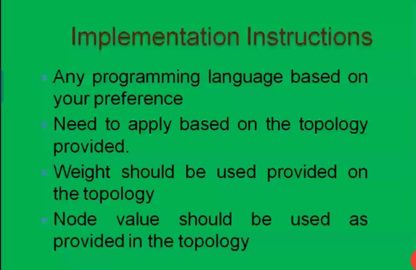 Implementation Instructions
Any programming language based on
your preference
Need to apply based on the topology
provided.
Weight should be used provided on
the topology
Node value should be used as
provided in the topology
