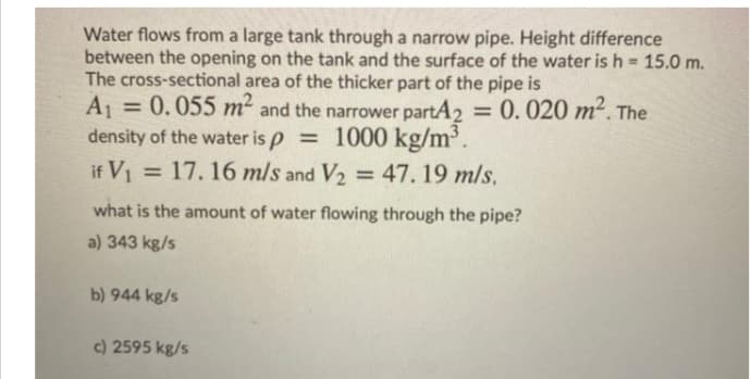 Water flows from a large tank through a narrow pipe. Height difference
between the opening on the tank and the surface of the water is h 15.0 m.
The cross-sectional area of the thicker part of the pipe is
0.055 m2 and the narrower partA2
A1
density of the water is p = 1000 kg/m³.
if V1 = = 47. 19 m/s,
= 0.020 m2. The
%3D
17.16 m/s and V2
%3D
%3D
what is the amount of water flowing through the pipe?
a) 343 kg/s
b) 944 kg/s
c) 2595 kg/s
