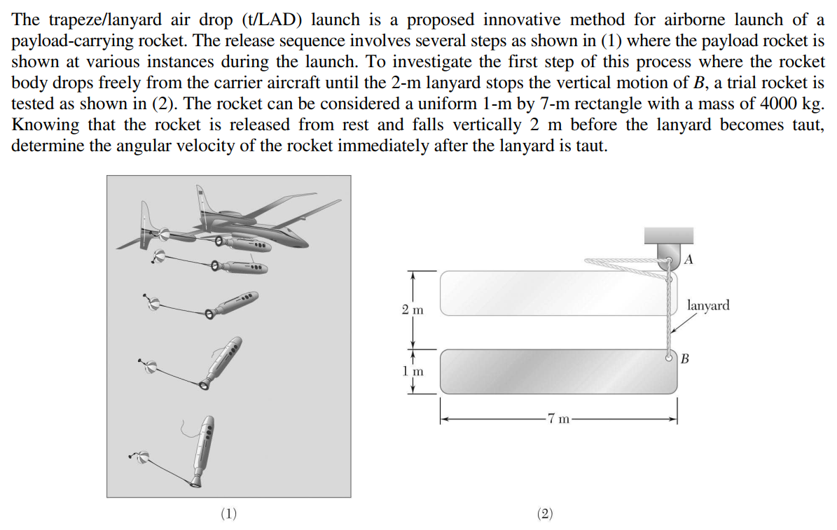 The trapeze/lanyard air drop (t/LAD) launch is a proposed innovative method for airborne launch of a
payload-carrying rocket. The release sequence involves several steps as shown in (1) where the payload rocket is
shown at various instances during the launch. To investigate the first step of this process where the rocket
body drops freely from the carrier aircraft until the 2-m lanyard stops the vertical motion of B, a trial rocket is
tested as shown in (2). The rocket can be considered a uniform 1-m by 7-m rectangle with a mass of 4000 kg.
Knowing that the rocket is released from rest and falls vertically 2 m before the lanyard becomes taut,
determine the angular velocity of the rocket immediately after the lanyard is taut.
A
2 m
lanyard
B
1 m
7 m
(1)
(2)
