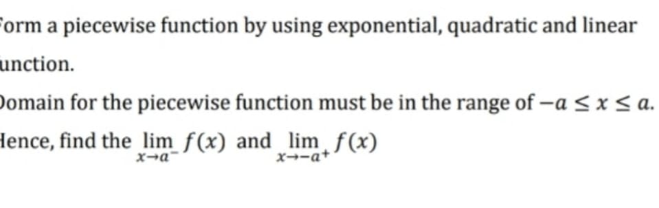 form a piecewise function by using exponential, quadratic and linear
unction.
Domain for the piecewise function must be in the range of -a <x < a.
Hence, find the_lim f(x) and limƒ(x)
X→ーa+
