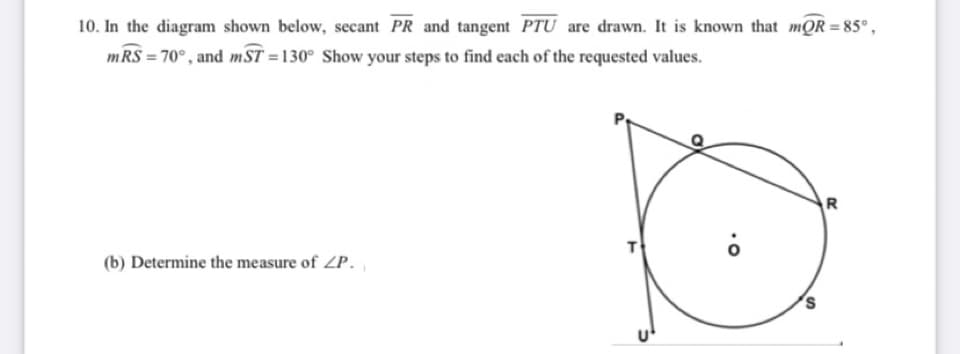 10. In the diagram shown below, secant PR and tangent PTU are drawn. It is known that mQR =85°,
mRS = 70°, and mST =130° Show your steps to find each of the requested values.
R
T
(b) Determine the measure of ZP.
