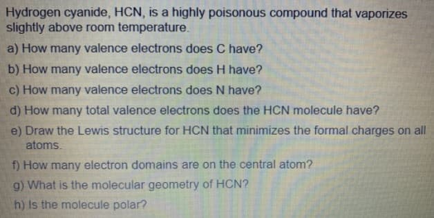 Hydrogen cyanide, HCN, is a highly poisonous compound that vaporizes
slightly above room temperature.
a) How many valence electrons does C have?
b) How many valence electrons does H have?
c) How many valence electrons does N have?
d) How many total valence electrons does the HCN molecule have?
e) Draw the Lewis structure for HCN that minimizes the formal charges on all
atoms.
f) How many electron domains are on the central atom?
g) What is the molecular geometry of HCN?
h) Is the molecule polar?
