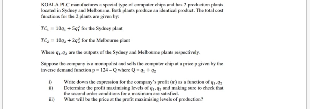KOALA PLC manufactures a special type of computer chips and has 2 production plants
located in Sydney and Melbourne. Both plants produce an identical product. The total cost
functions for the 2 plants are given by:
TC, = 10q, + 5q? for the Sydney plant
TC2 = 10q2 + 2qž for the Melbourne plant
Where q1,92 are the outputs of the Sydney and Melbourne plants respectively.
Suppose the company is a monopolist and sells the computer chip at a price p given by the
inverse demand function p = 124 – Q where Q = q1 + 92
i)
ii)
Write down the expression for the company's profit (n) as a function of q1,92
Determine the profit maximising levels of q1, 92 and making sure to check that
the second order conditions for a maximum are satisfied.
iii)
What will be the price at the profit maximising levels of production?
