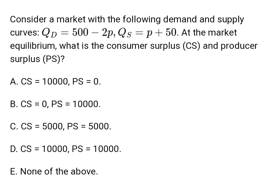 Consider a market with the following demand and supply
-
curves: QD = 500 - 2p, Qs = p + 50. At the market
equilibrium, what is the consumer surplus (CS) and producer
surplus (PS)?
A. CS = 10000, PS = 0.
B. CS=0, PS = 10000.
C. CS = 5000, PS = 5000.
D. CS = 10000, PS = 10000.
E. None of the above.