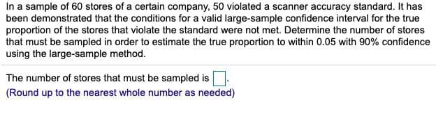 In a sample of 60 stores of a certain company, 50 violated a scanner accuracy standard. It has
been demonstrated that the conditions for a valid large-sample confidence interval for the true
proportion of the stores that violate the standard were not met. Determine the number of stores
that must be sampled in order to estimate the true proportion to within 0.05 with 90% confidence
using the large-sample method.
The number of stores that must be sampled is
(Round up to the nearest whole number as needed)